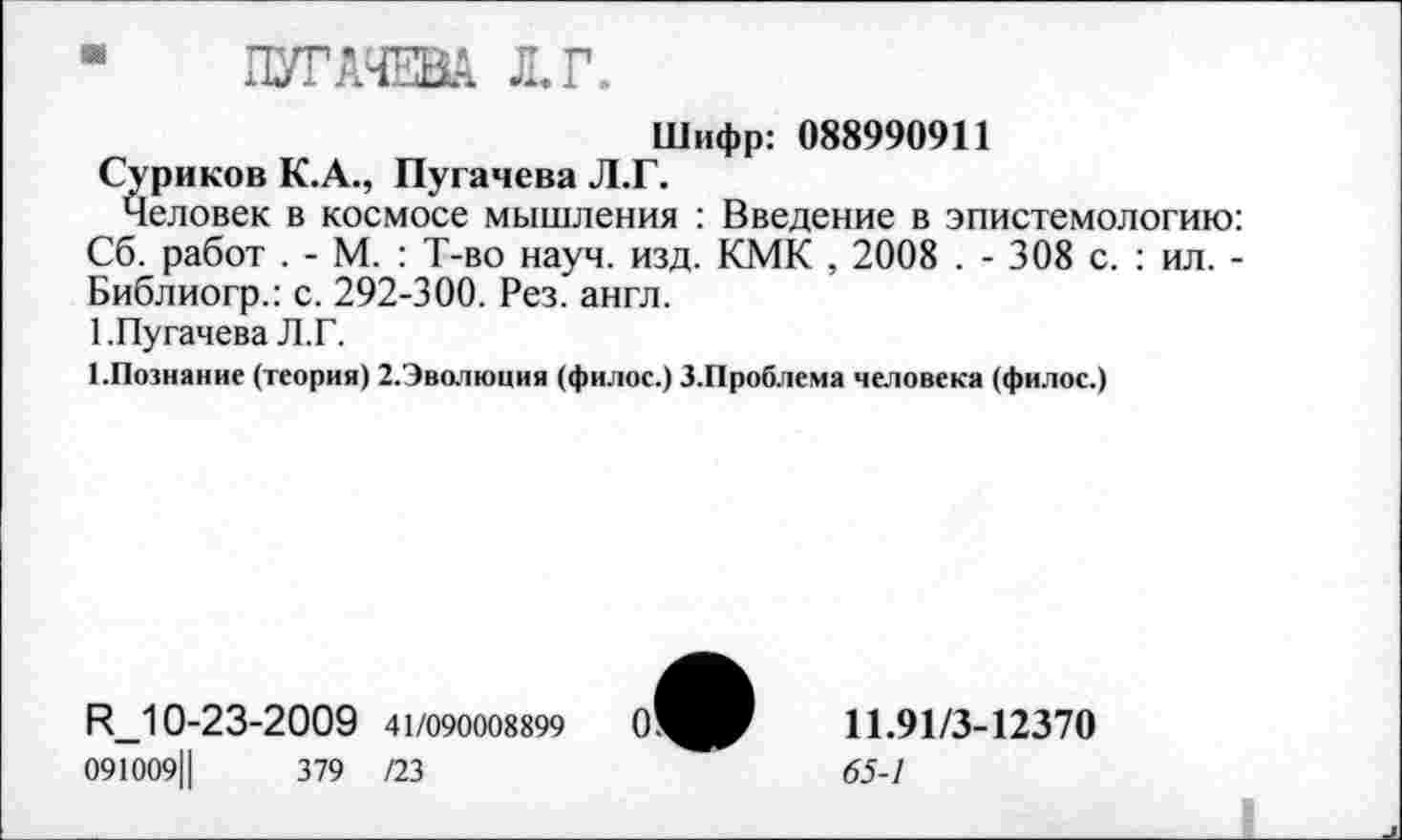 ﻿“ ПУГАЧЕВА Л. Г.
Шифр: 088990911
Суриков К.А., Пугачева Л.Г.
Человек в космосе мышления : Введение в эпистемологию: Сб. работ . - М. : Т-во науч. изд. КМК , 2008 . - 308 с. : ил. -Библиогр.: с. 292-300. Рез. англ.
1.Пугачева Л.Г.
ГПознание (теория) 2.Эволюция (филос.) З.Проблема человека (филос.)
И_10-23-2009 41/090008899
091009Ц	379 /23
11.91/3-12370
65-1